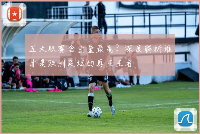 五大联赛含金量最高?深度解析谁才是欧洲足坛的真正王者