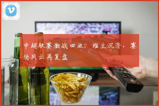 中超联赛激战回放：谁主沉浮，赛场风云再复盘