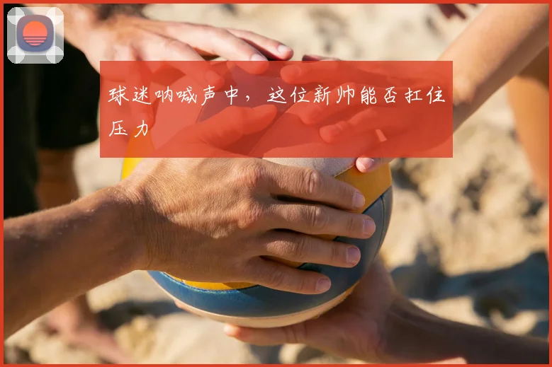 球迷呐喊声中，这位新帅能否扛住压力