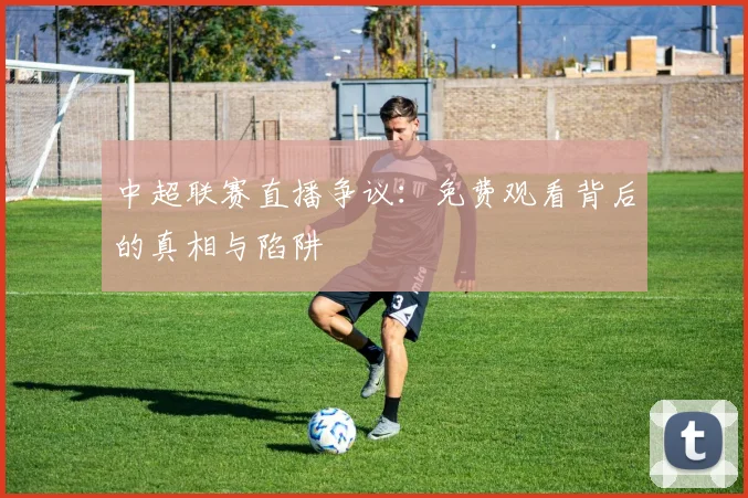 中超联赛直播争议:免费观看背后的真相与陷阱