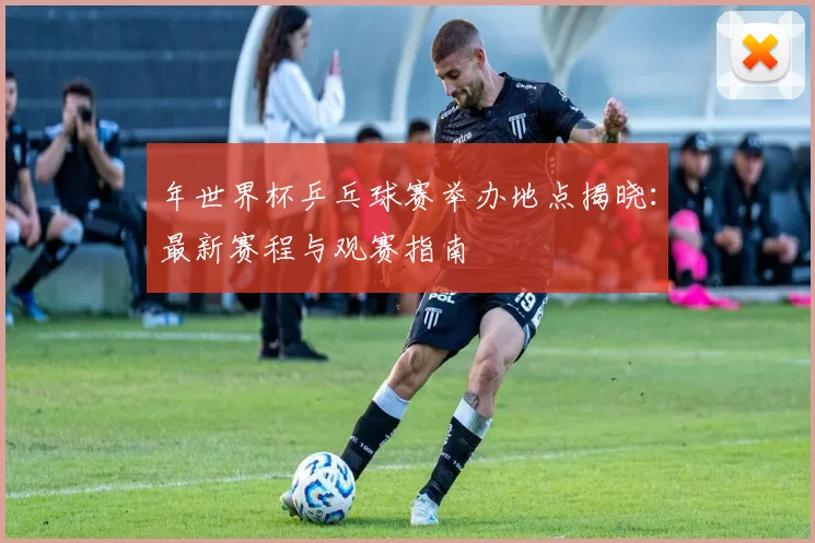 年世界杯乒乓球赛举办地点揭晓：最新赛程与观赛指南
